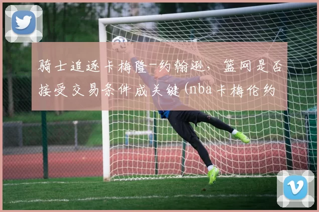 骑士追逐卡梅隆-约翰逊，篮网是否接受交易条件成关键(nba卡梅伦约翰逊)